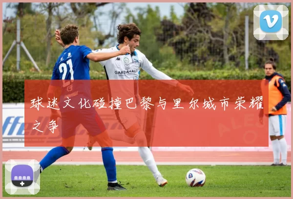 球迷文化碰撞巴黎与里尔城市荣耀之争