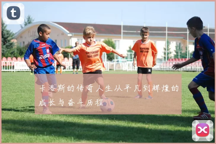 卡洛斯的传奇人生从平凡到辉煌的成长与奋斗历程