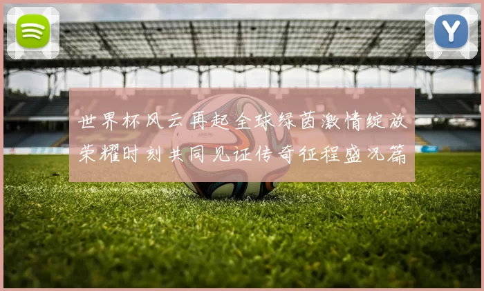 世界杯风云再起全球绿茵激情绽放荣耀时刻共同见证传奇征程盛况篇