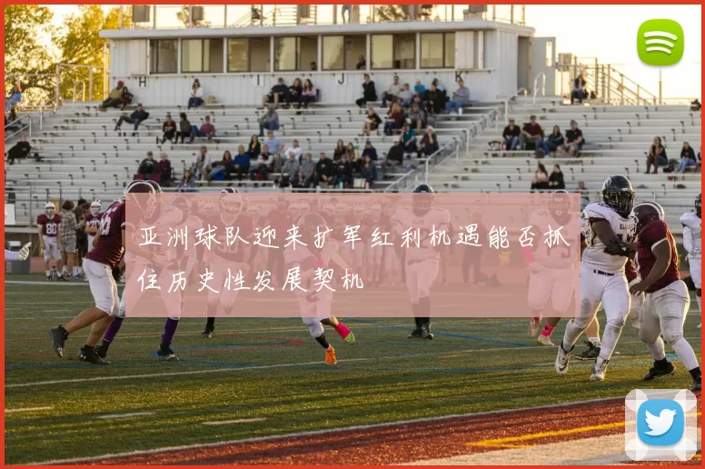 亚洲球队迎来扩军红利机遇能否抓住历史性发展契机