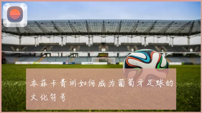 本菲卡青训如何成为葡萄牙足球的文化符号
