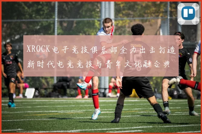 XROCK电子竞技俱乐部全力出击打造新时代电竞竞技与青年文化融合典范