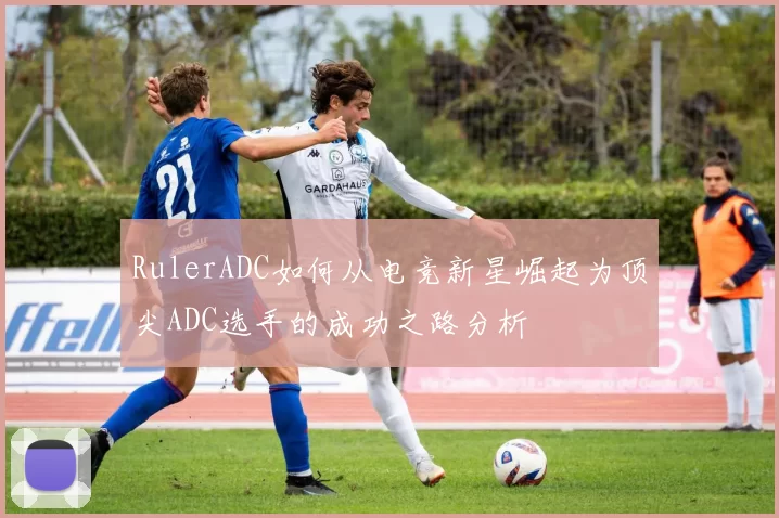 RulerADC如何从电竞新星崛起为顶尖ADC选手的成功之路分析