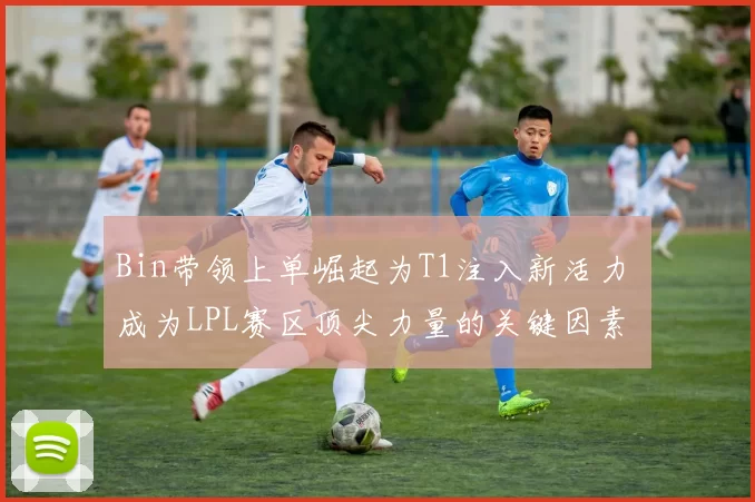 Bin带领上单崛起为T1注入新活力 成为LPL赛区顶尖力量的关键因素