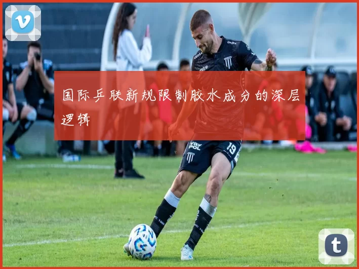 国际乒联新规限制胶水成分的深层逻辑
