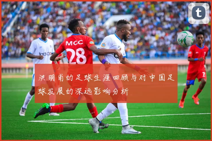 洪明甫的足球生涯回顾与对中国足球发展的深远影响分析