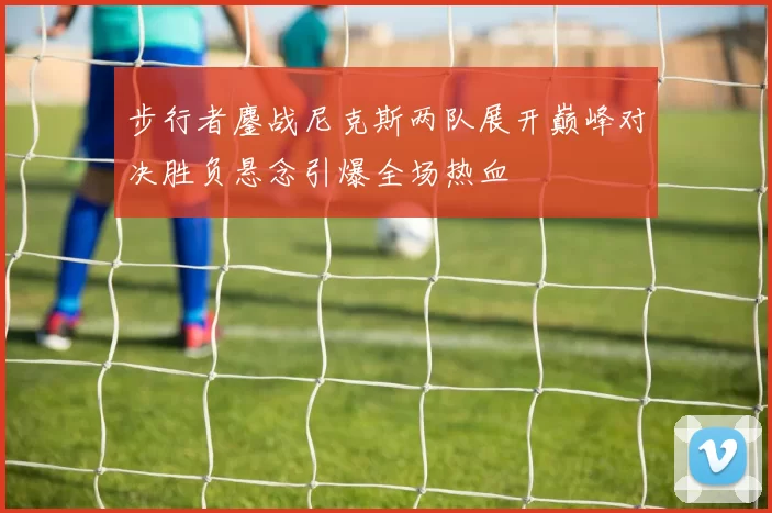 步行者鏖战尼克斯两队展开巅峰对决胜负悬念引爆全场热血