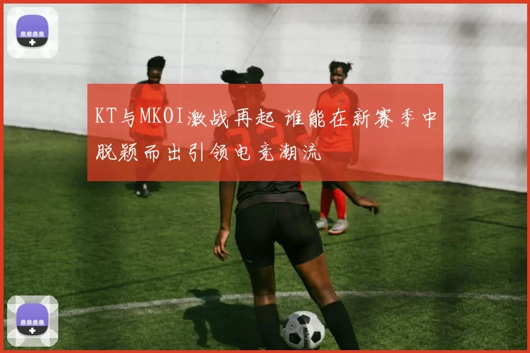KT与MKOI激战再起 谁能在新赛季中脱颖而出引领电竞潮流