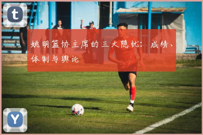 姚明篮协主席的三大隐忧：成绩、体制与舆论
