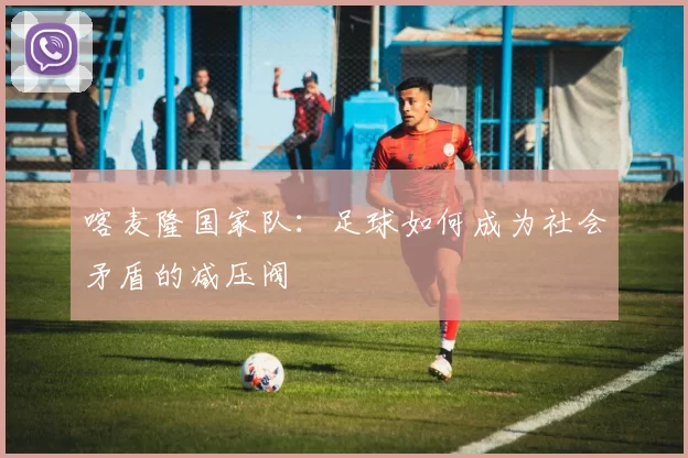 喀麦隆国家队：足球如何成为社会矛盾的减压阀