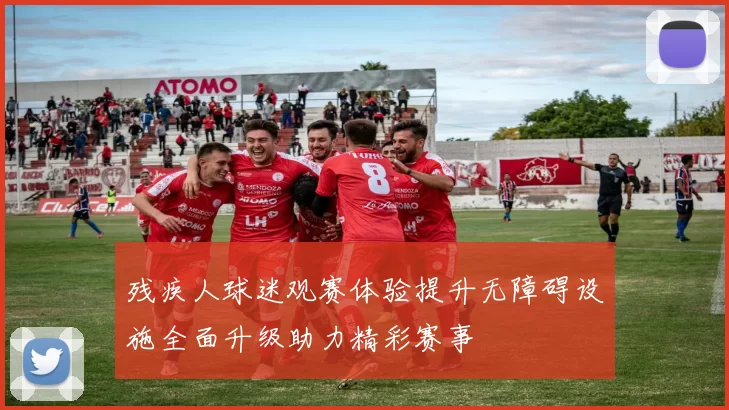残疾人球迷观赛体验提升无障碍设施全面升级助力精彩赛事