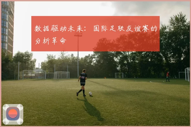 数据驱动未来：国际足联友谊赛的分析革命