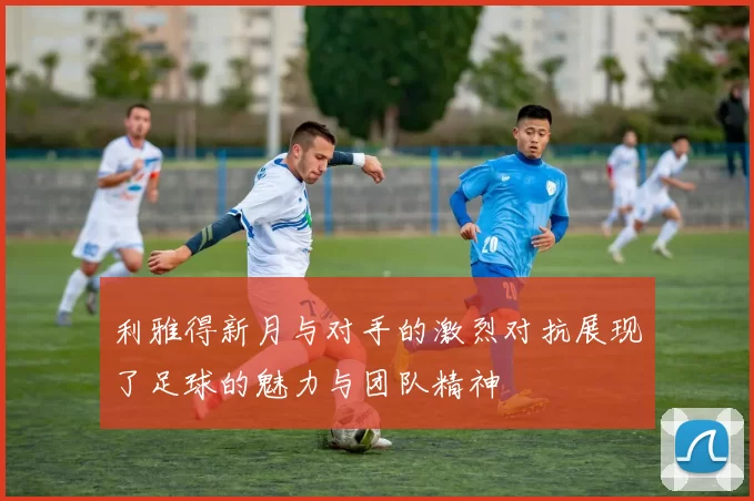 利雅得新月与对手的激烈对抗展现了足球的魅力与团队精神