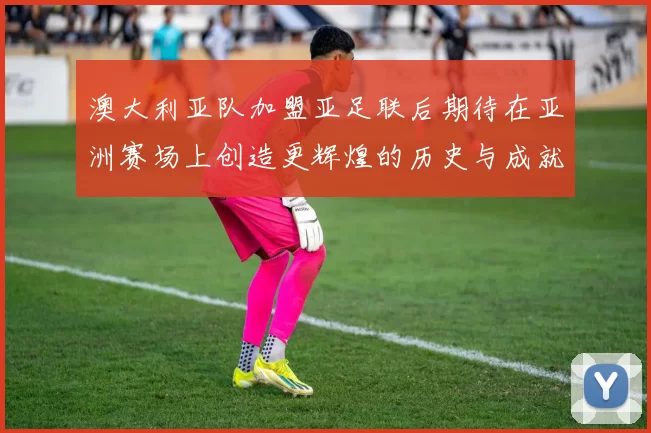 澳大利亚队加盟亚足联后期待在亚洲赛场上创造更辉煌的历史与成就