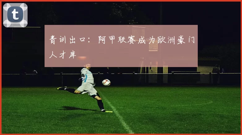 青训出口：阿甲联赛成为欧洲豪门人才库