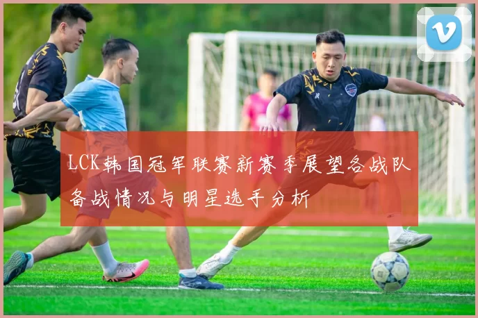 LCK韩国冠军联赛新赛季展望各战队备战情况与明星选手分析