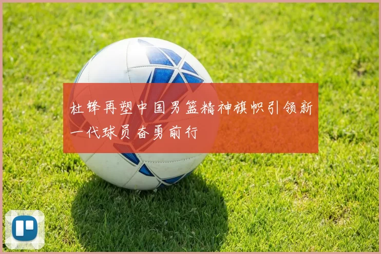 杜锋再塑中国男篮精神旗帜引领新一代球员奋勇前行