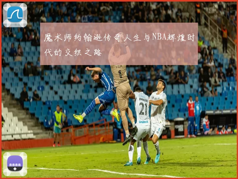 魔术师约翰逊传奇人生与NBA辉煌时代的交织之路