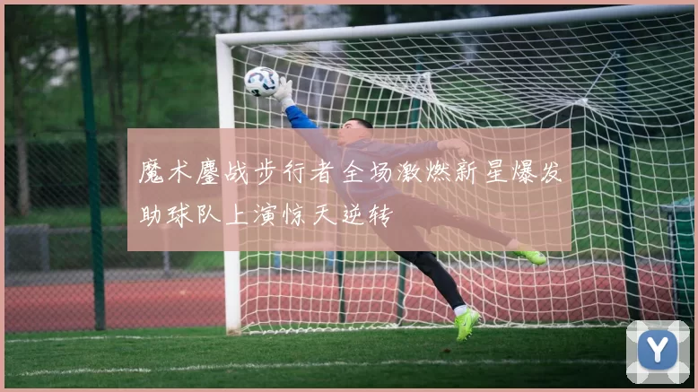 魔术鏖战步行者全场激燃新星爆发助球队上演惊天逆转